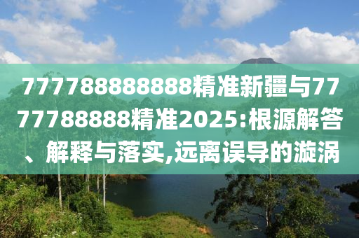 777788888888精準新疆與7777788888精準2025:根源解答、解釋與落實,遠離誤導的漩渦