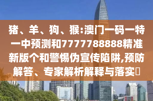 豬、羊、狗、猴:澳門一碼一特一中預測和7777788888精準新版?zhèn)€和警惕偽宣傳陷阱,預防解答、專家解析解釋與落實?