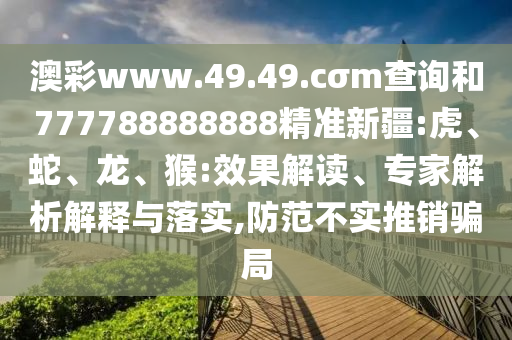 澳彩www.49.49.cσm查詢和777788888888精準新疆:虎、蛇、龍、猴:效果解讀、專家解析解釋與落實,防范不實推銷騙局