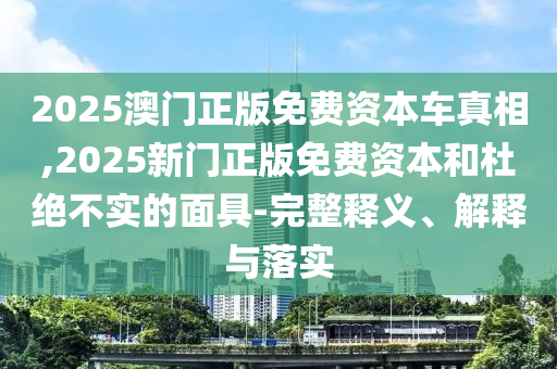 2025澳門正版免費(fèi)資本車真相,2025新門正版免費(fèi)資本和杜絕不實(shí)的面具-完整釋義、解釋與落實(shí)