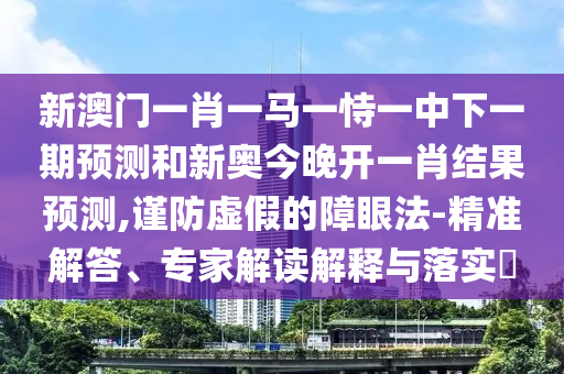 新澳門一肖一馬一恃一中下一期預(yù)測和新奧今晚開一肖結(jié)果預(yù)測,謹(jǐn)防虛假的障眼法-精準(zhǔn)解答、專家解讀解釋與落實(shí)?