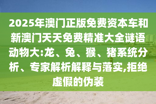 2025年澳門正版免費(fèi)資本車和新澳門天天免費(fèi)精準(zhǔn)大全謎語(yǔ)動(dòng)物大:龍、兔、猴、豬系統(tǒng)分析、專家解析解釋與落實(shí),拒絕虛假的偽裝