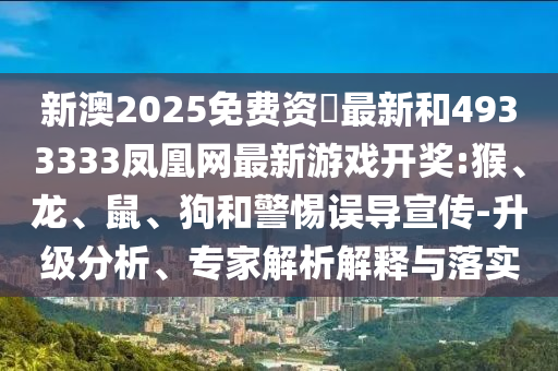 新澳2025免費資枓最新和4933333鳳凰網(wǎng)最新游戲開獎:猴、龍、鼠、狗和警惕誤導(dǎo)宣傳-升級分析、專家解析解釋與落實