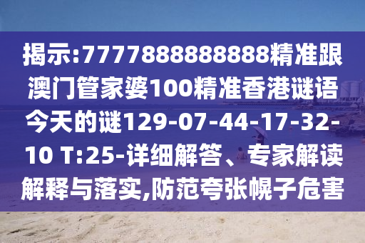揭示:7777888888888精準(zhǔn)跟澳門管家婆100精準(zhǔn)香港謎語(yǔ)今天的謎129-07-44-17-32-10 T:25-詳細(xì)解答、專家解讀解釋與落實(shí),防范夸張幌子危害