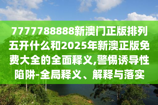 7777788888新澳門正版排列五開什么和2025年新澳正版免費(fèi)大全的全面釋義,警惕誘導(dǎo)性陷阱-全局釋義、解釋與落實(shí)