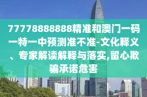 77778888888精準(zhǔn)和澳門一碼一特一中預(yù)測準(zhǔn)不準(zhǔn)-文化釋義、專家解讀解釋與落實,留心欺騙承諾危害