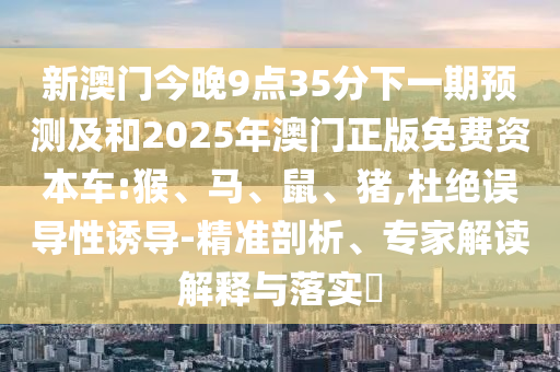 新澳門今晚9點35分下一期預(yù)測及和2025年澳門正版免費資本車:猴、馬、鼠、豬,杜絕誤導(dǎo)性誘導(dǎo)-精準(zhǔn)剖析、專家解讀解釋與落實?