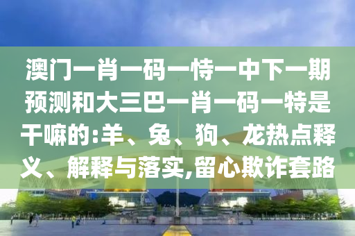 澳門一肖一碼一恃一中下一期預(yù)測和大三巴一肖一碼一特是干嘛的:羊、兔、狗、龍熱點(diǎn)釋義、解釋與落實(shí),留心欺詐套路