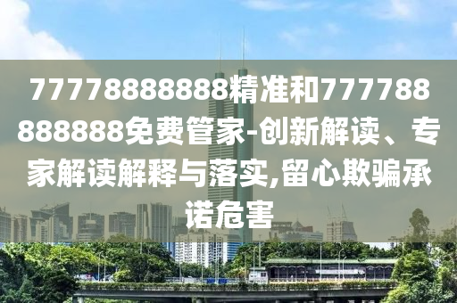 77778888888精準和777788888888免費管家-創(chuàng)新解讀、專家解讀解釋與落實,留心欺騙承諾危害