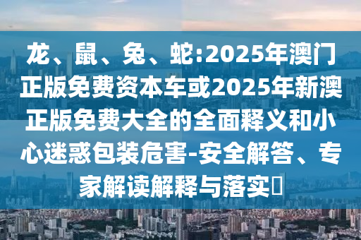 龍、鼠、兔、蛇:2025年澳門正版免費資本車或2025年新澳正版免費大全的全面釋義和小心迷惑包裝危害-安全解答、專家解讀解釋與落實?