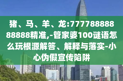 豬、馬、羊、龍:77778888888888精準(zhǔn),-管家婆100謎語(yǔ)怎么玩根源解答、解釋與落實(shí)-小心偽假宣傳陷阱