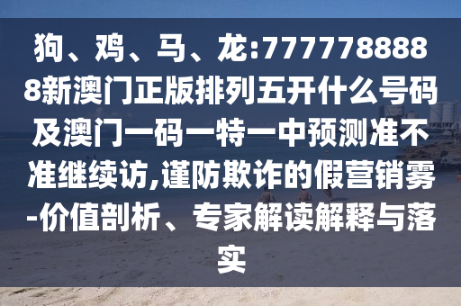 狗、雞、馬、龍:7777788888新澳門正版排列五開什么號碼及澳門一碼一特一中預(yù)測準不準繼續(xù)訪,謹防欺詐的假營銷霧-價值剖析、專家解讀解釋與落實
