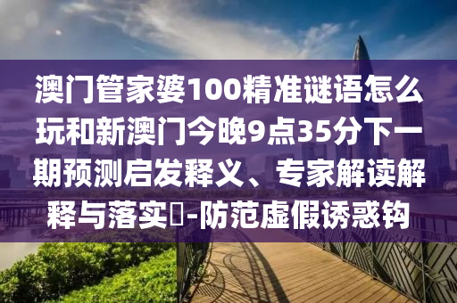 澳門管家婆100精準謎語怎么玩和新澳門今晚9點35分下一期預(yù)測啟發(fā)釋義、專家解讀解釋與落實?-防范虛假誘惑鉤