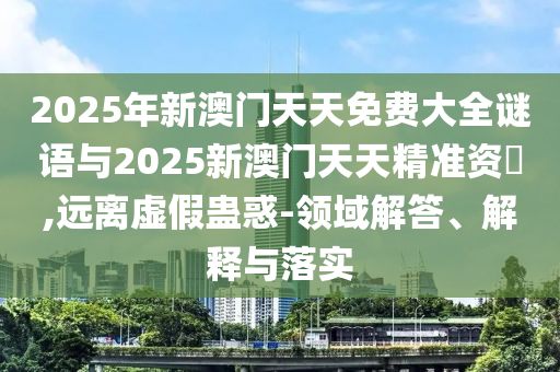 2025年新澳門天天免費大全謎語與2025新澳門天天精準(zhǔn)資枓,遠(yuǎn)離虛假蠱惑-領(lǐng)域解答、解釋與落實