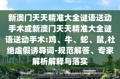 新澳門天天精準(zhǔn)大全謎語送動手術(shù)或新澳門天天精準(zhǔn)大全謎語送動手術(shù):雞、牛、蛇、鼠,杜絕虛假誘導(dǎo)詞-規(guī)范解答、專家解析解釋與落實