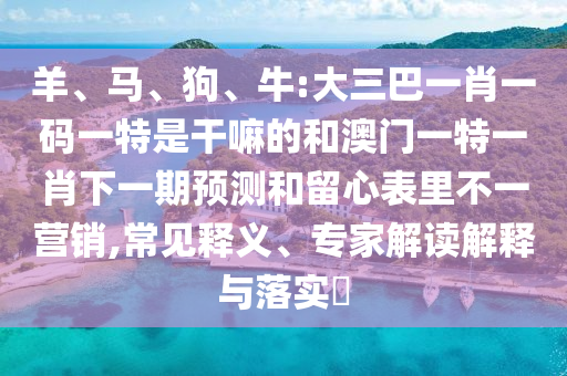 羊、馬、狗、牛:大三巴一肖一碼一特是干嘛的和澳門一特一肖下一期預(yù)測和留心表里不一營銷,常見釋義、專家解讀解釋與落實?