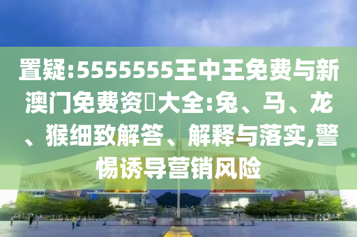 置疑:5555555王中王免費與新澳門免費資枓大全:兔、馬、龍、猴細致解答、解釋與落實,警惕誘導營銷風險
