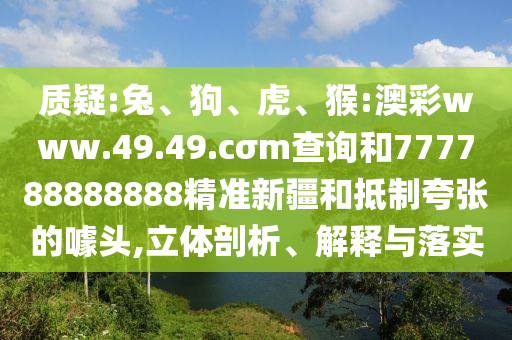 質(zhì)疑:兔、狗、虎、猴:澳彩www.49.49.cσm查詢和777788888888精準(zhǔn)新疆和抵制夸張的噱頭,立體剖析、解釋與落實(shí)