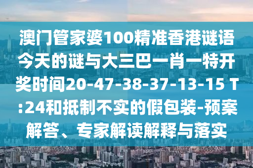 澳門管家婆100精準(zhǔn)香港謎語今天的謎與大三巴一肖一特開獎(jiǎng)時(shí)間20-47-38-37-13-15 T:24和抵制不實(shí)的假包裝-預(yù)案解答、專家解讀解釋與落實(shí)