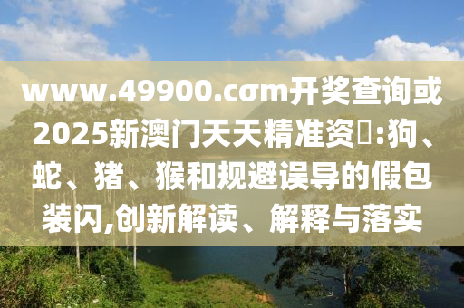 www.49900.cσm開獎(jiǎng)查詢或2025新澳門天天精準(zhǔn)資枓:狗、蛇、豬、猴和規(guī)避誤導(dǎo)的假包裝閃,創(chuàng)新解讀、解釋與落實(shí)