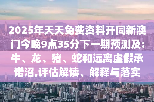 2025年天天免費資料開同新澳門今晚9點35分下一期預測及:牛、龍、豬、蛇和遠離虛假承諾沼,評估解讀、解釋與落實