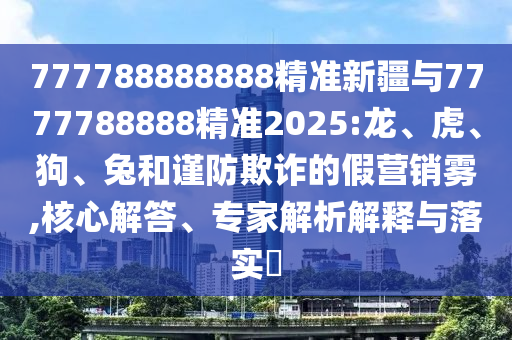 777788888888精準(zhǔn)新疆與7777788888精準(zhǔn)2025:龍、虎、狗、兔和謹(jǐn)防欺詐的假營(yíng)銷霧,核心解答、專家解析解釋與落實(shí)?
