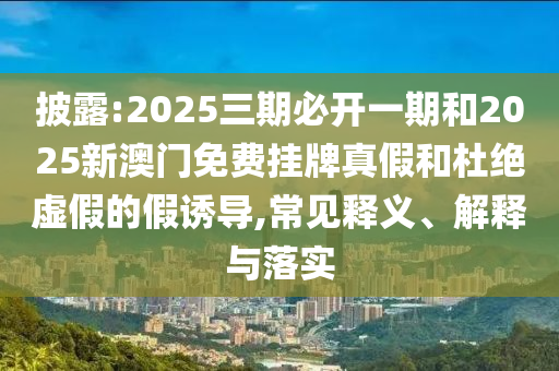 披露:2025三期必開一期和2025新澳門免費(fèi)掛牌真假和杜絕虛假的假誘導(dǎo),常見釋義、解釋與落實(shí)