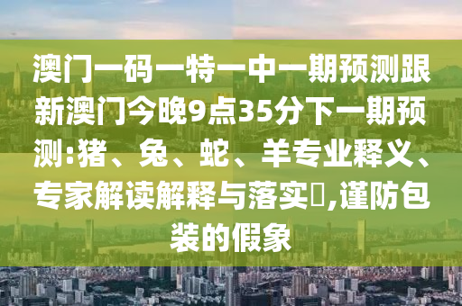 澳門一碼一特一中一期預(yù)測跟新澳門今晚9點(diǎn)35分下一期預(yù)測:豬、兔、蛇、羊?qū)I(yè)釋義、專家解讀解釋與落實(shí)?,謹(jǐn)防包裝的假象