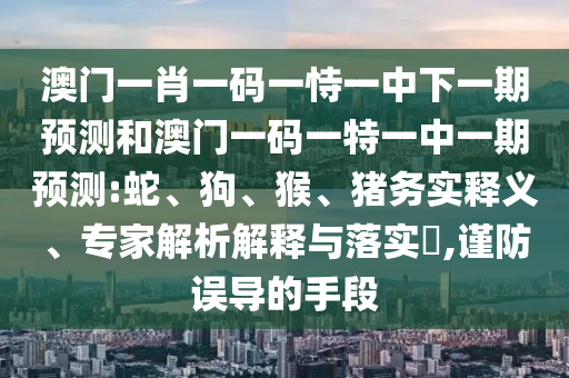 澳門一肖一碼一恃一中下一期預(yù)測和澳門一碼一特一中一期預(yù)測:蛇、狗、猴、豬務(wù)實(shí)釋義、專家解析解釋與落實(shí)?,謹(jǐn)防誤導(dǎo)的手段