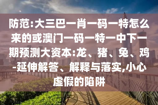 防范:大三巴一肖一碼一特怎么來的或澳門一碼一特一中下一期預測大資本:龍、豬、兔、雞-延伸解答、解釋與落實,小心虛假的陷阱