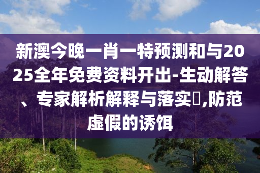 新澳今晚一肖一特預測和與2025全年免費資料開出-生動解答、專家解析解釋與落實?,防范虛假的誘餌