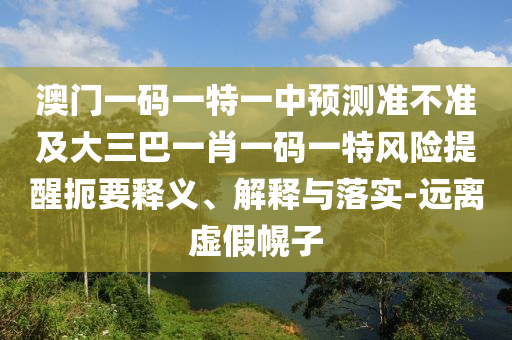 澳門一碼一特一中預(yù)測準(zhǔn)不準(zhǔn)及大三巴一肖一碼一特風(fēng)險(xiǎn)提醒扼要釋義、解釋與落實(shí)-遠(yuǎn)離虛假幌子
