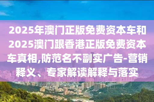 2025年澳門正版免費(fèi)資本車和2025澳門跟香港正版免費(fèi)資本車真相,防范名不副實(shí)廣告-營銷釋義、專家解讀解釋與落實(shí)