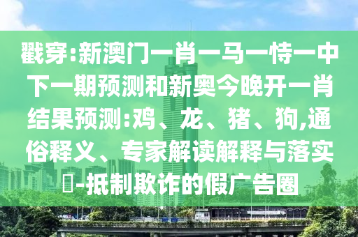 戳穿:新澳門一肖一馬一恃一中下一期預(yù)測和新奧今晚開一肖結(jié)果預(yù)測:雞、龍、豬、狗,通俗釋義、專家解讀解釋與落實?-抵制欺詐的假廣告圈