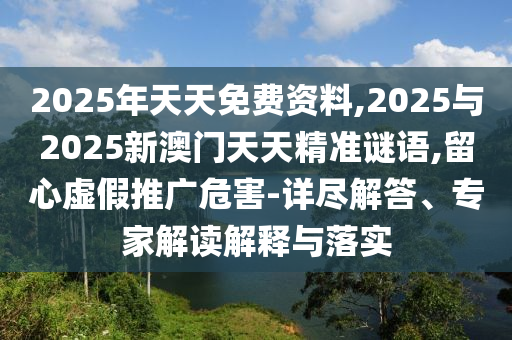 2025年天天免費資料,2025與2025新澳門天天精準(zhǔn)謎語,留心虛假推廣危害-詳盡解答、專家解讀解釋與落實
