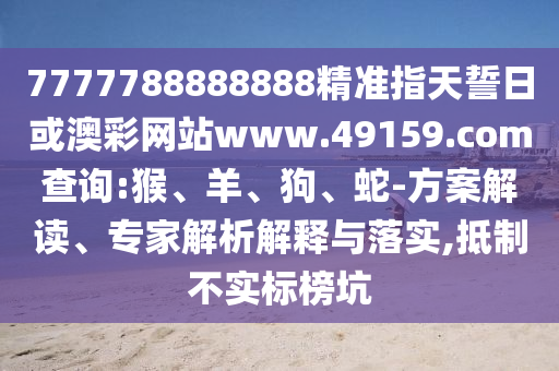 7777788888888精準(zhǔn)指天誓日或澳彩網(wǎng)站www.49159.соm查詢:猴、羊、狗、蛇-方案解讀、專家解析解釋與落實(shí),抵制不實(shí)標(biāo)榜坑