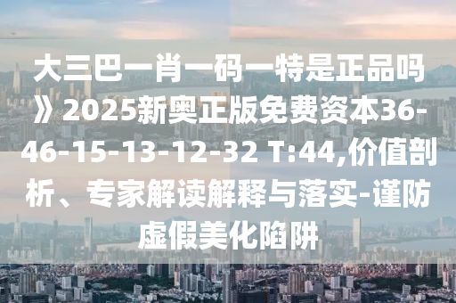 大三巴一肖一碼一特是正品嗎》2025新奧正版免費(fèi)資本36-46-15-13-12-32 T:44,價(jià)值剖析、專家解讀解釋與落實(shí)-謹(jǐn)防虛假美化陷阱