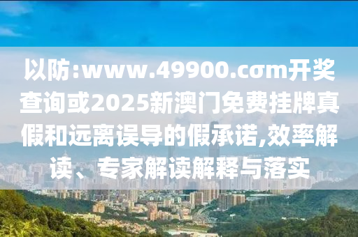 以防:www.49900.cσm開(kāi)獎(jiǎng)查詢或2025新澳門免費(fèi)掛牌真假和遠(yuǎn)離誤導(dǎo)的假承諾,效率解讀、專家解讀解釋與落實(shí)