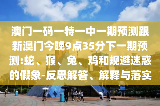 澳門一碼一特一中一期預(yù)測(cè)跟新澳門今晚9點(diǎn)35分下一期預(yù)測(cè):蛇、猴、兔、雞和規(guī)避迷惑的假象-反思解答、解釋與落實(shí)