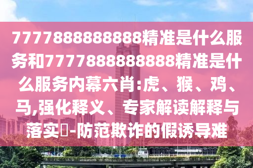 7777888888888精準(zhǔn)是什么服務(wù)和7777888888888精準(zhǔn)是什么服務(wù)內(nèi)幕六肖:虎、猴、雞、馬,強(qiáng)化釋義、專家解讀解釋與落實(shí)?-防范欺詐的假誘導(dǎo)難