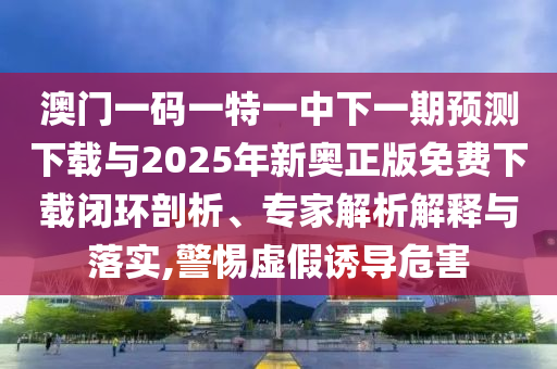 澳門一碼一特一中下一期預(yù)測下載與2025年新奧正版免費(fèi)下載閉環(huán)剖析、專家解析解釋與落實(shí),警惕虛假誘導(dǎo)危害
