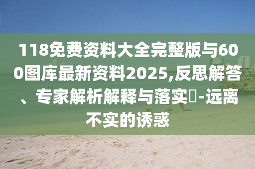 118免費(fèi)資料大全完整版與600圖庫(kù)最新資料2025,反思解答、專家解析解釋與落實(shí)?-遠(yuǎn)離不實(shí)的誘惑