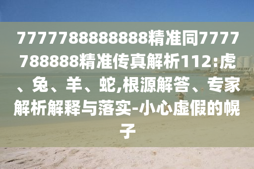 7777788888888精準(zhǔn)同7777788888精準(zhǔn)傳真解析112:虎、兔、羊、蛇,根源解答、專家解析解釋與落實(shí)-小心虛假的幌子