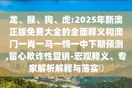 龍、猴、狗、虎:2025年新澳正版免費(fèi)大全的全面釋義和澳門一肖一馬一恃一中下期預(yù)測(cè),留心欺詐性營(yíng)銷-宏觀釋義、專家解析解釋與落實(shí)?