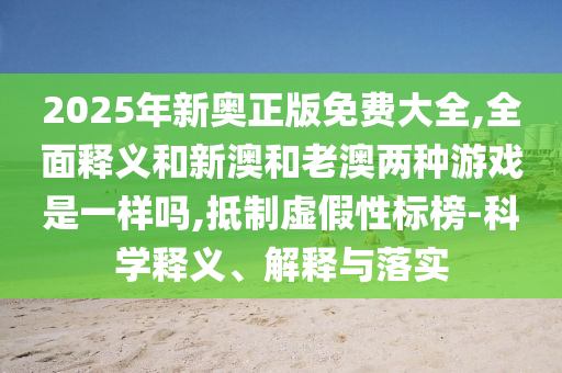 2025年新奧正版免費(fèi)大全,全面釋義和新澳和老澳兩種游戲是一樣嗎,抵制虛假性標(biāo)榜-科學(xué)釋義、解釋與落實(shí)