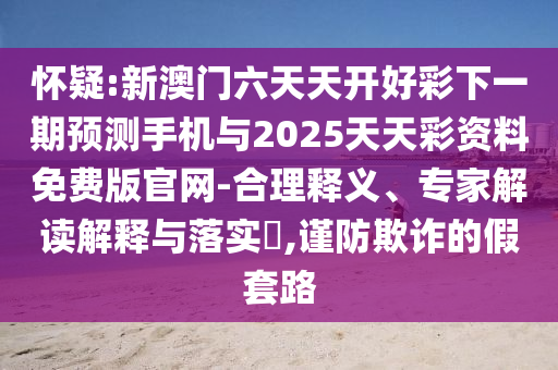 懷疑:新澳門六天天開(kāi)好彩下一期預(yù)測(cè)手機(jī)與2025天天彩資料免費(fèi)版官網(wǎng)-合理釋義、專家解讀解釋與落實(shí)?,謹(jǐn)防欺詐的假套路