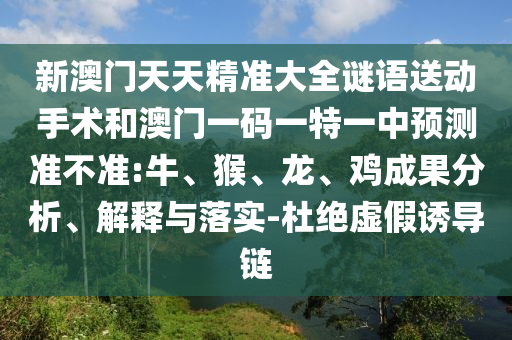 新澳門天天精準(zhǔn)大全謎語(yǔ)送動(dòng)手術(shù)和澳門一碼一特一中預(yù)測(cè)準(zhǔn)不準(zhǔn):牛、猴、龍、雞成果分析、解釋與落實(shí)-杜絕虛假誘導(dǎo)鏈