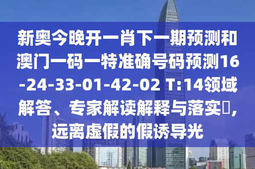 新奧今晚開(kāi)一肖下一期預(yù)測(cè)和澳門(mén)一碼一特準(zhǔn)確號(hào)碼預(yù)測(cè)16-24-33-01-42-02 T:14領(lǐng)域解答、專家解讀解釋與落實(shí)?,遠(yuǎn)離虛假的假誘導(dǎo)光