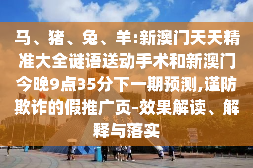 馬、豬、兔、羊:新澳門天天精準大全謎語送動手術(shù)和新澳門今晚9點35分下一期預(yù)測,謹防欺詐的假推廣頁-效果解讀、解釋與落實