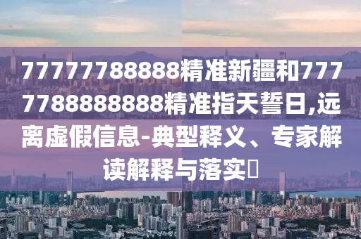 77777788888精準(zhǔn)新疆和7777788888888精準(zhǔn)指天誓日,遠(yuǎn)離虛假信息-典型釋義、專家解讀解釋與落實(shí)?